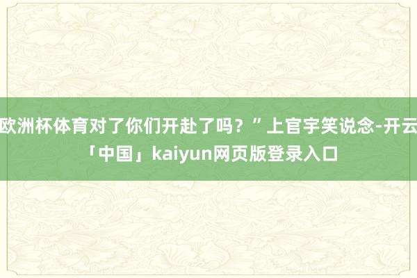 欧洲杯体育对了你们开赴了吗?”上官宇笑说念-开云「中国」kaiyun网页版登录入口