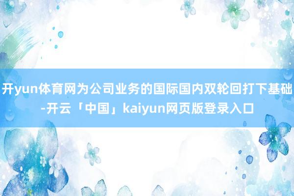 开yun体育网为公司业务的国际国内双轮回打下基础-开云「中国」kaiyun网页版登录入口