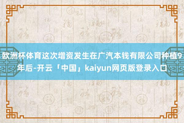 欧洲杯体育这次增资发生在广汽本钱有限公司种植9年后-开云「中国」kaiyun网页版登录入口