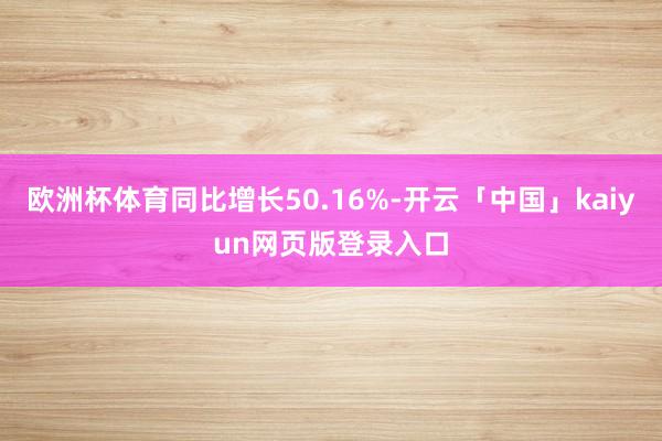欧洲杯体育同比增长50.16%-开云「中国」kaiyun网页版登录入口