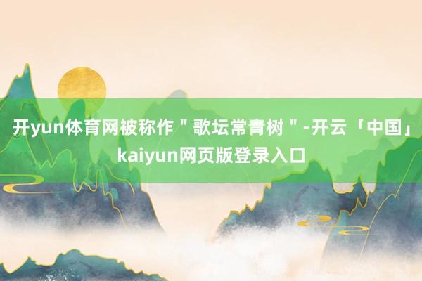开yun体育网被称作"歌坛常青树"-开云「中国」kaiyun网页版登录入口