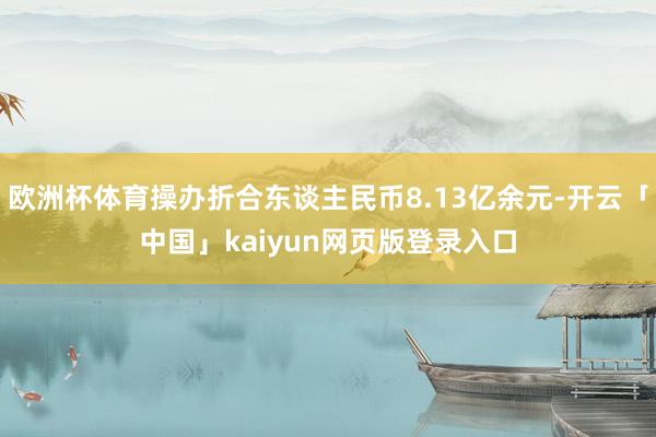 欧洲杯体育操办折合东谈主民币8.13亿余元-开云「中国」kaiyun网页版登录入口
