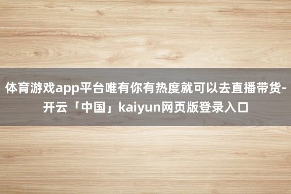 体育游戏app平台唯有你有热度就可以去直播带货-开云「中国」kaiyun网页版登录入口