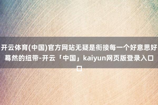 开云体育(中国)官方网站无疑是衔接每一个好意思好蓦然的纽带-开云「中国」kaiyun网页版登录入口