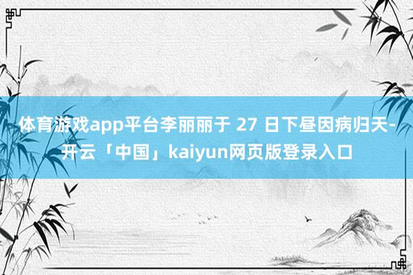 体育游戏app平台李丽丽于 27 日下昼因病归天-开云「中国」kaiyun网页版登录入口
