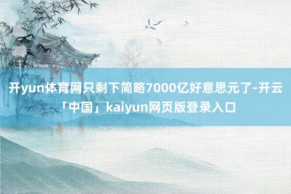 开yun体育网只剩下简略7000亿好意思元了-开云「中国」kaiyun网页版登录入口