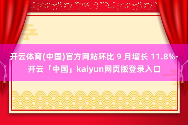 开云体育(中国)官方网站环比 9 月增长 11.8%-开云「中国」kaiyun网页版登录入口