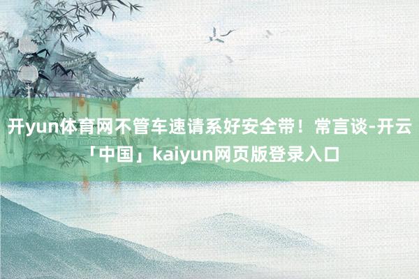 开yun体育网不管车速请系好安全带!常言谈-开云「中国」kaiyun网页版登录入口