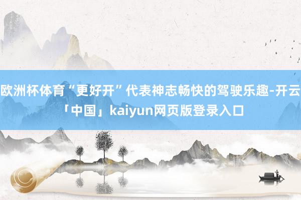 欧洲杯体育“更好开”代表神志畅快的驾驶乐趣-开云「中国」kaiyun网页版登录入口