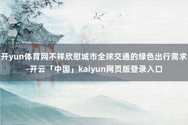 开yun体育网不祥欣慰城市全球交通的绿色出行需求-开云「中国」kaiyun网页版登录入口