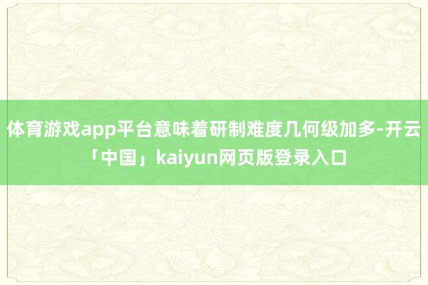 体育游戏app平台意味着研制难度几何级加多-开云「中国」kaiyun网页版登录入口