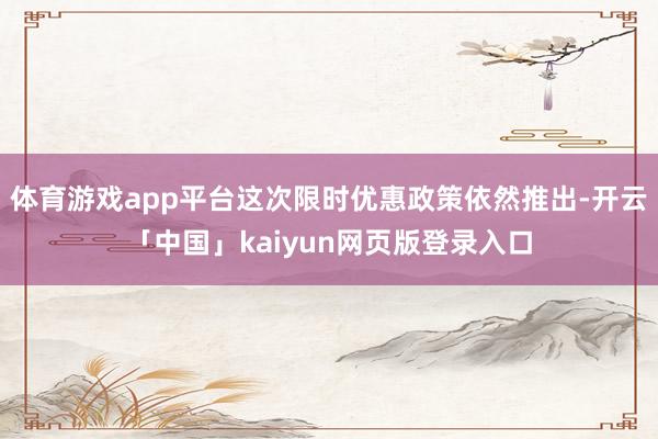 体育游戏app平台这次限时优惠政策依然推出-开云「中国」kaiyun网页版登录入口