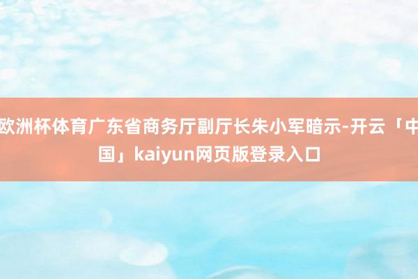 欧洲杯体育广东省商务厅副厅长朱小军暗示-开云「中国」kaiyun网页版登录入口