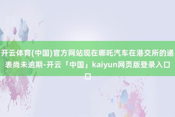 开云体育(中国)官方网站现在哪吒汽车在港交所的递表尚未逾期-开云「中国」kaiyun网页版登录入口