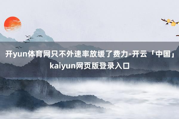 开yun体育网只不外速率放缓了费力-开云「中国」kaiyun网页版登录入口