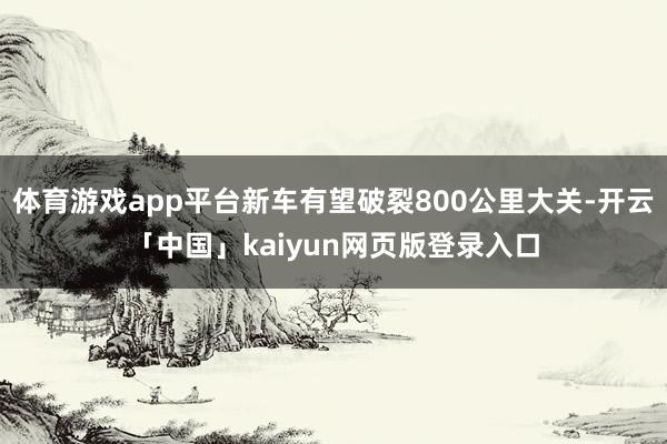 体育游戏app平台新车有望破裂800公里大关-开云「中国」kaiyun网页版登录入口