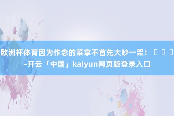 欧洲杯体育因为作念的菜拿不首先大吵一架！ ​​​-开云「中国」kaiyun网页版登录入口