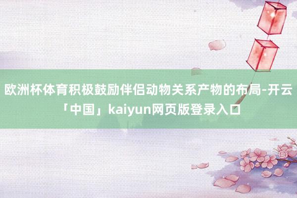 欧洲杯体育积极鼓励伴侣动物关系产物的布局-开云「中国」kaiyun网页版登录入口