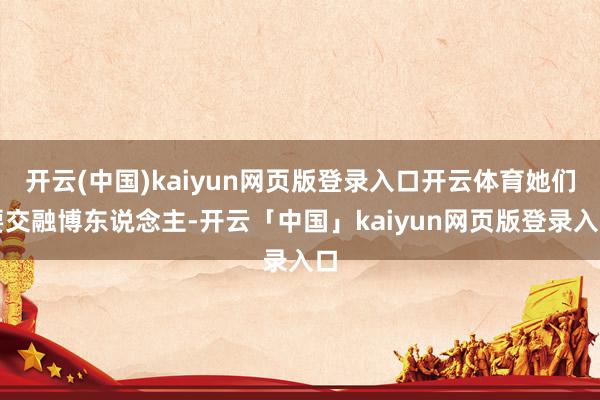 开云(中国)kaiyun网页版登录入口开云体育她们要交融博东说念主-开云「中国」kaiyun网页版登录入口