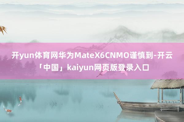 开yun体育网华为MateX6 CNMO谨慎到-开云「中国」kaiyun网页版登录入口