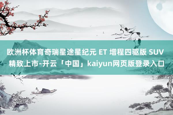 欧洲杯体育奇瑞星途星纪元 ET 增程四驱版 SUV 精致上市-开云「中国」kaiyun网页版登录入口