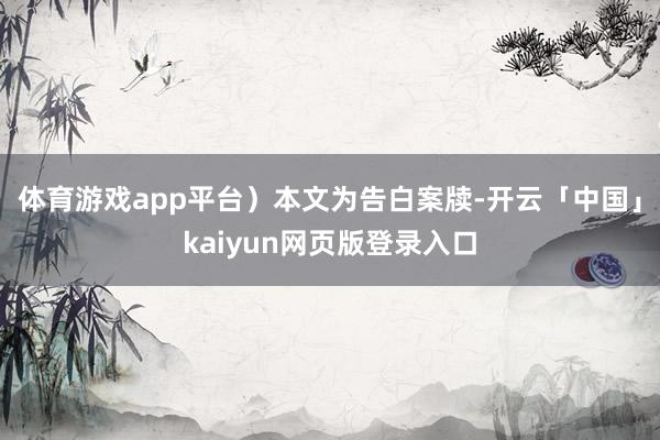 体育游戏app平台）本文为告白案牍-开云「中国」kaiyun网页版登录入口