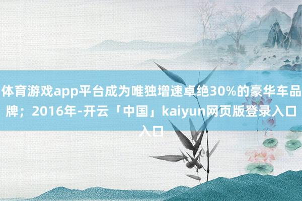 体育游戏app平台成为唯独增速卓绝30%的豪华车品牌；2016年-开云「中国」kaiyun网页版登录入口