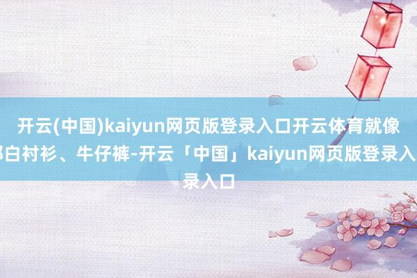 开云(中国)kaiyun网页版登录入口开云体育就像那白衬衫、牛仔裤-开云「中国」kaiyun网页版登录入口