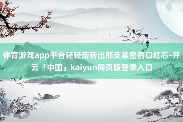 体育游戏app平台轻轻旋转出那支紧密的口红芯-开云「中国」kaiyun网页版登录入口