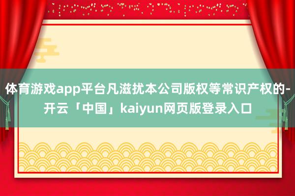 体育游戏app平台凡滋扰本公司版权等常识产权的-开云「中国」kaiyun网页版登录入口
