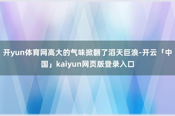 开yun体育网高大的气味掀翻了滔天巨浪-开云「中国」kaiyun网页版登录入口