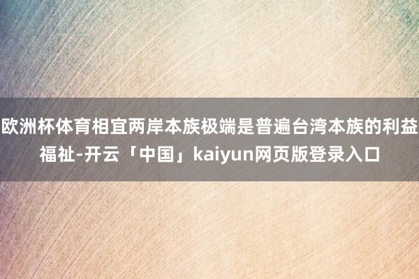 欧洲杯体育相宜两岸本族极端是普遍台湾本族的利益福祉-开云「中国」kaiyun网页版登录入口