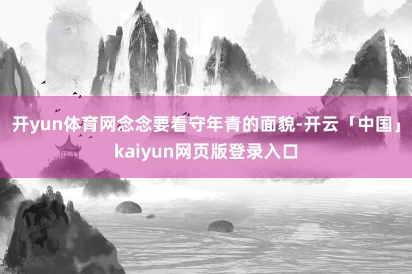 开yun体育网念念要看守年青的面貌-开云「中国」kaiyun网页版登录入口