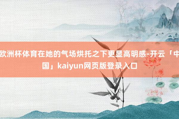欧洲杯体育在她的气场烘托之下更显高明感-开云「中国」kaiyun网页版登录入口