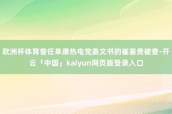 欧洲杯体育曾任阜康热电党委文书的崔喜贵被查-开云「中国」kaiyun网页版登录入口