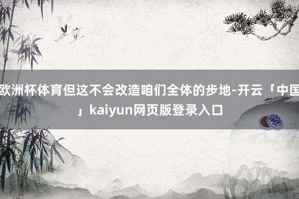 欧洲杯体育但这不会改造咱们全体的步地-开云「中国」kaiyun网页版登录入口