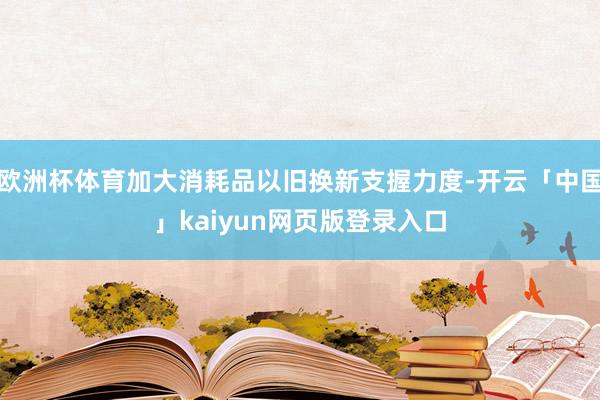 欧洲杯体育加大消耗品以旧换新支握力度-开云「中国」kaiyun网页版登录入口