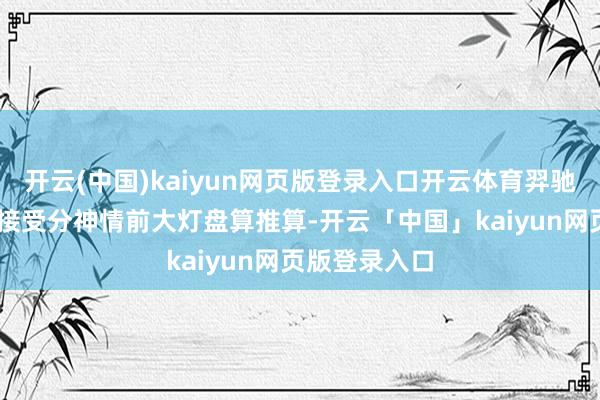 开云(中国)kaiyun网页版登录入口开云体育羿驰05前脸部分接受分神情前大灯盘算推算-开云「中国」kaiyun网页版登录入口