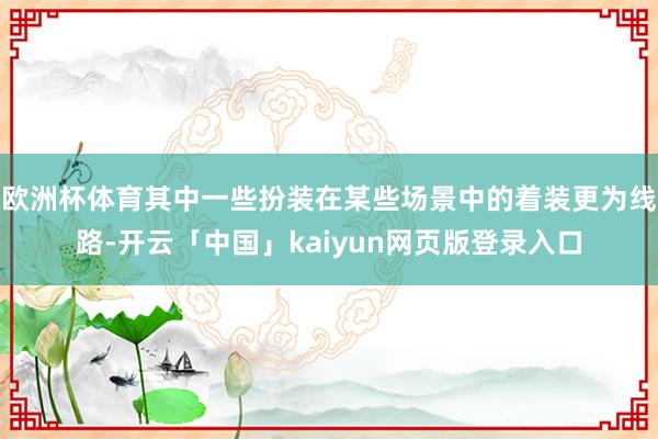 欧洲杯体育其中一些扮装在某些场景中的着装更为线路-开云「中国」kaiyun网页版登录入口