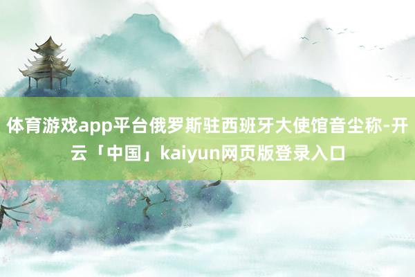 体育游戏app平台俄罗斯驻西班牙大使馆音尘称-开云「中国」kaiyun网页版登录入口