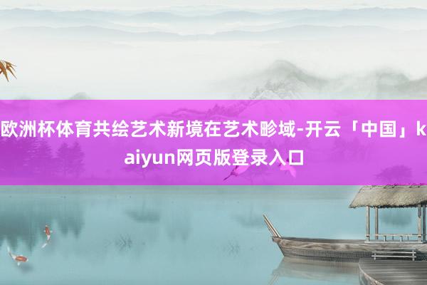 欧洲杯体育共绘艺术新境在艺术畛域-开云「中国」kaiyun网页版登录入口