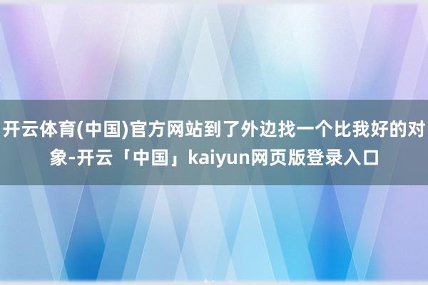 开云体育(中国)官方网站到了外边找一个比我好的对象-开云「中国」kaiyun网页版登录入口