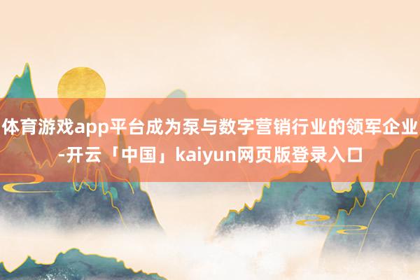 体育游戏app平台成为泵与数字营销行业的领军企业-开云「中国」kaiyun网页版登录入口