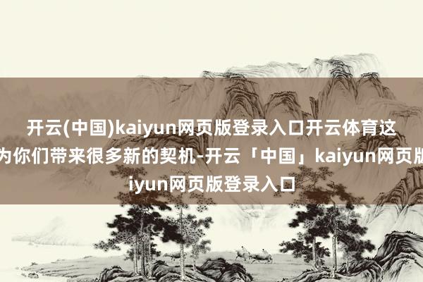 开云(中国)kaiyun网页版登录入口开云体育这股力量会为你们带来很多新的契机-开云「中国」kaiyun网页版登录入口