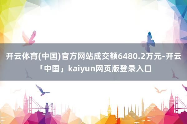 开云体育(中国)官方网站成交额6480.2万元-开云「中国」kaiyun网页版登录入口