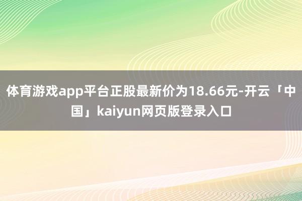 体育游戏app平台正股最新价为18.66元-开云「中国」kaiyun网页版登录入口