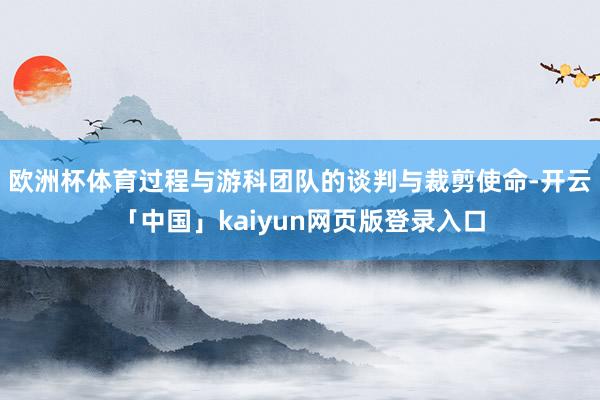 欧洲杯体育 过程与游科团队的谈判与裁剪使命-开云「中国」kaiyun网页版登录入口