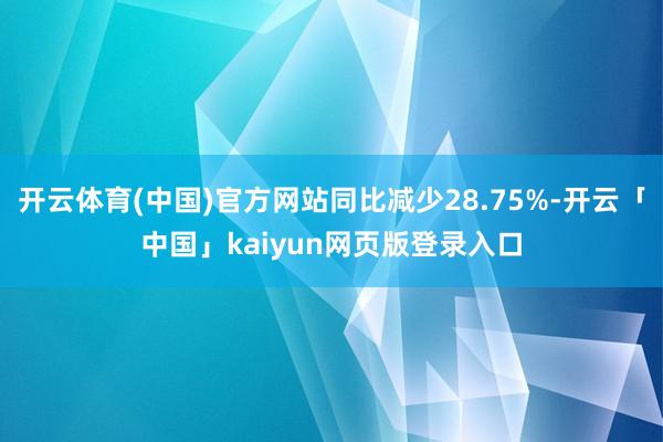 开云体育(中国)官方网站同比减少28.75%-开云「中国」kaiyun网页版登录入口