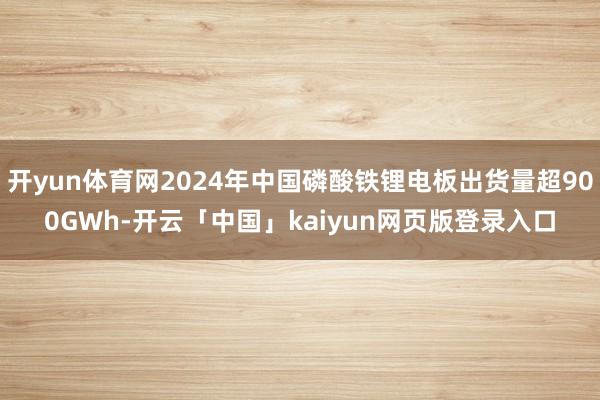 开yun体育网2024年中国磷酸铁锂电板出货量超900GWh-开云「中国」kaiyun网页版登录入口