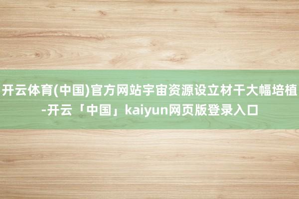 开云体育(中国)官方网站宇宙资源设立材干大幅培植-开云「中国」kaiyun网页版登录入口